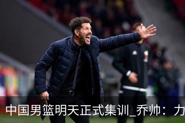 中国男篮明天正式集训 乔帅：力争奥运会门票