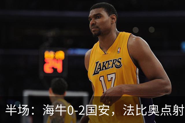 半场：海牛0-2国安，法比奥点射闪击，塞鸟破门