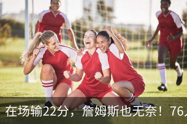 在场输22分，詹姆斯也无奈！76人暗藏两大隐患，发力太猛不是好事