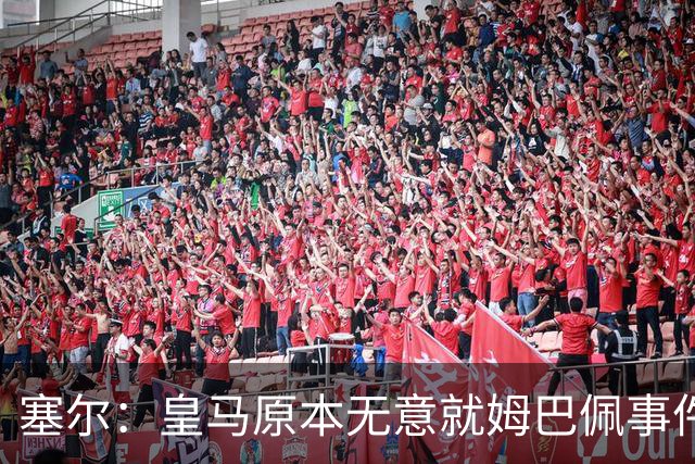 塞尔：皇马原本无意就姆巴佩事件发布声明，但因中国赞助被迫表态