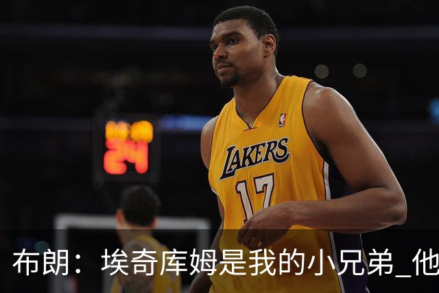 布朗：埃奇库姆是我的小兄弟 他会在这个联盟成就一番伟业