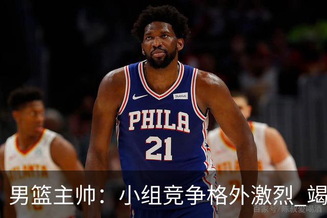 男篮主帅：小组竞争格外激烈 竭尽全力去争胜