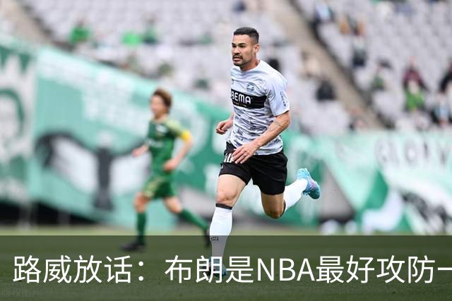 路威放话：布朗是NBA最好攻防一体球员，能压文班拿DPOY