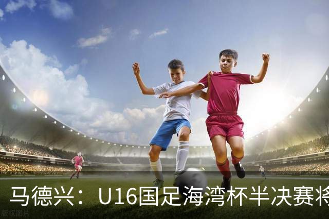 马德兴：U16国足海湾杯半决赛将对阵埃及U17，刘凯源、袁博涵停赛