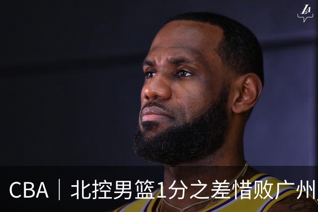 CBA｜北控男篮1分之差惜败广州 错失三连胜