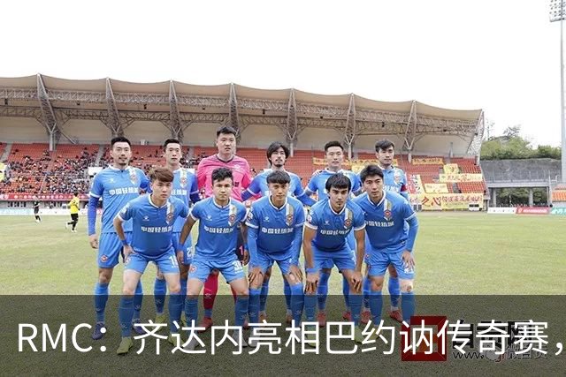 RMC：齐达内亮相巴约讷传奇赛，活动所得将捐给慈善机构